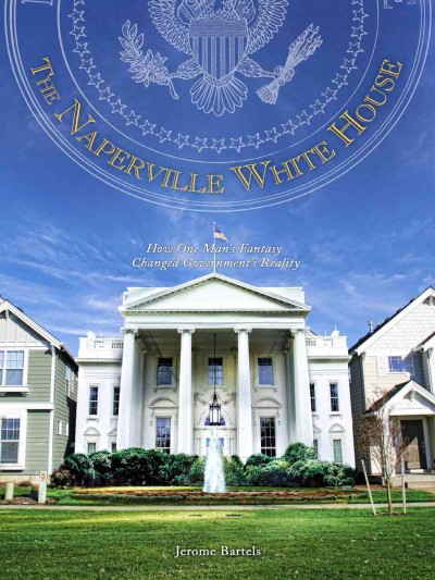 The Naperville White Hhouse [electronic resource] : how one man's fantasy changed government's reality / Jerome Bartels.