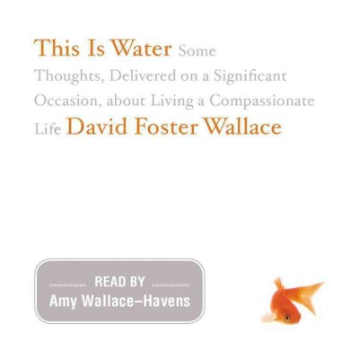 This is water [electronic resource] : some thoughts, delivered on a significant occasion, about living a compassionate life / David Foster Wallace.