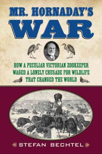 Mr. Hornaday's war [electronic resource] : how a peculiar Victorian zookeeper waged a lonely crusade for wildlife that changed the world / Stefan Bechtel.