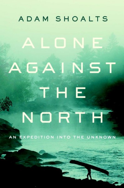 Alone against the north : an expedition into the unknown / Adam Shoalts.